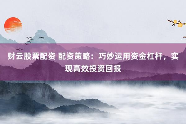 财云股票配资 配资策略：巧妙运用资金杠杆，实现高效投资回报