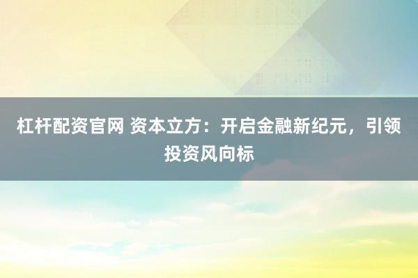 杠杆配资官网 资本立方:开启金融新纪元,引领投资风向标