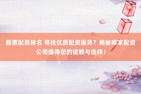 股票配资排名 寻找优质配资服务？揭秘哪家配资公司值得您的信赖与选择！