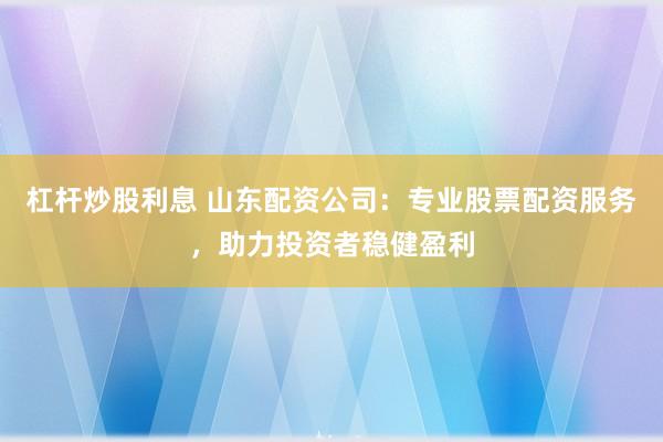 杠杆炒股利息 山东配资公司：专业股票配资服务，助力投资者稳健盈利