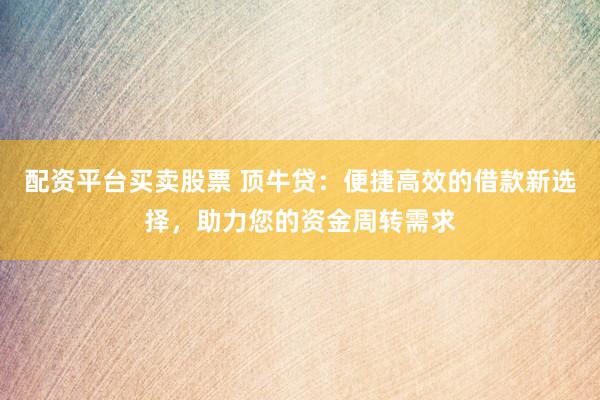 配资平台买卖股票 顶牛贷:便捷高效的借款新选择,助力您的资金周转需求