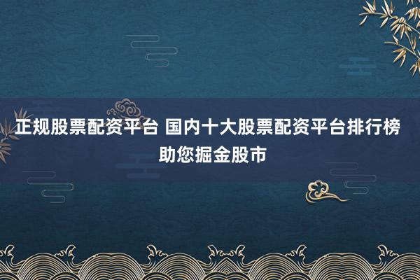 正规股票配资平台 国内十大股票配资平台排行榜 助您掘金股市