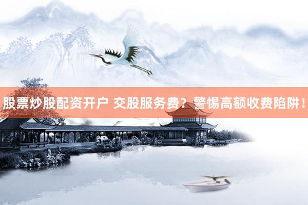 股票炒股配资开户 交股服务费？警惕高额收费陷阱！