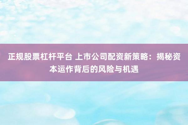 正规股票杠杆平台 上市公司配资新策略：揭秘资本运作背后的风险与机遇