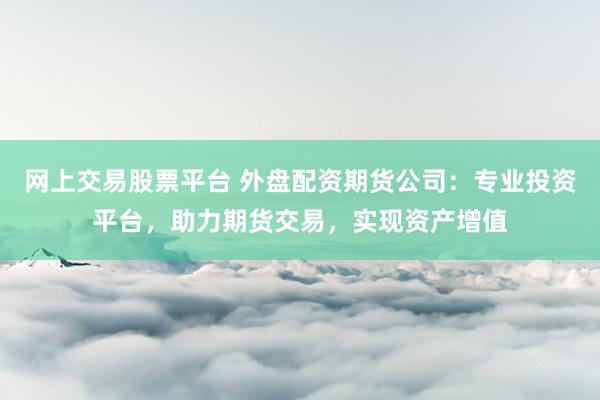 网上交易股票平台 外盘配资期货公司：专业投资平台，助力期货交易，实现资产增值