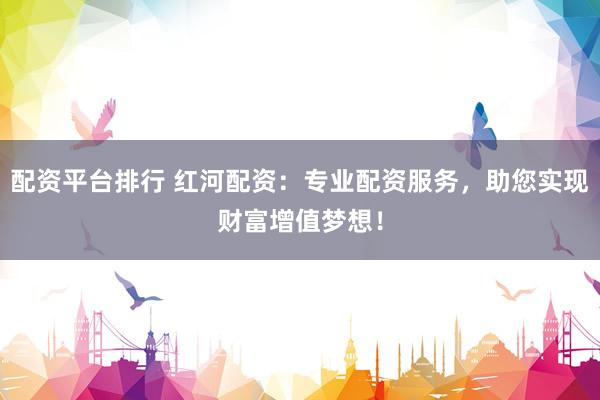 配资平台排行 红河配资：专业配资服务，助您实现财富增值梦想！