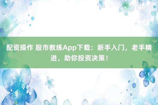 配资操作 股市教练App下载：新手入门，老手精进，助你投资决策！