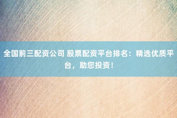 全国前三配资公司 股票配资平台排名：精选优质平台，助您投资！