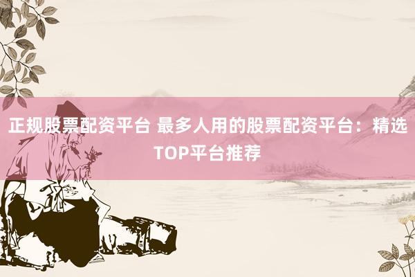 正规股票配资平台 最多人用的股票配资平台:精选TOP平台推荐