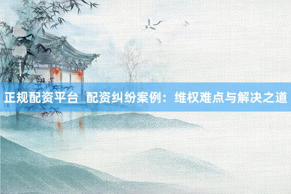 正规配资平台  配资纠纷案例：维权难点与解决之道