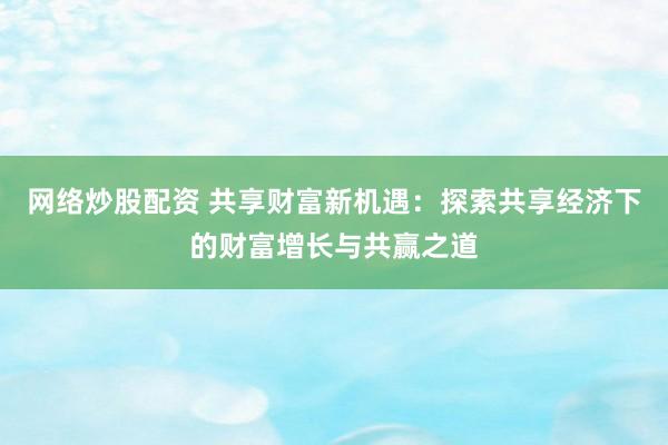 网络炒股配资 共享财富新机遇：探索共享经济下的财富增长与共赢之道