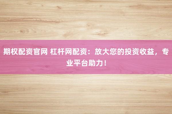 期权配资官网 杠杆网配资：放大您的投资收益，专业平台助力！