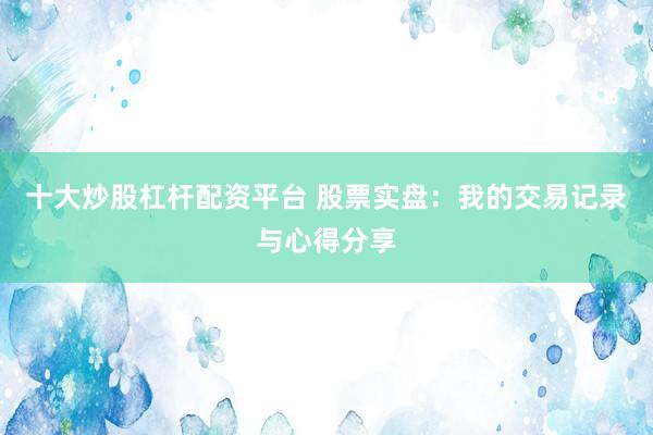 十大炒股杠杆配资平台 股票实盘：我的交易记录与心得分享