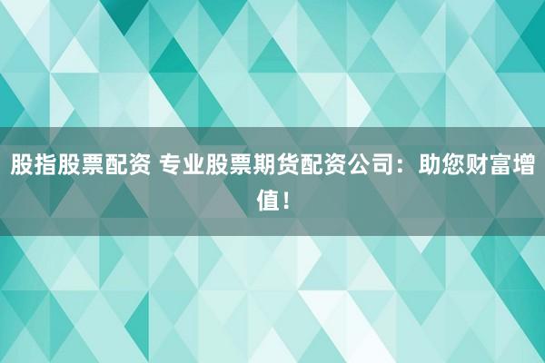 股指股票配资 专业股票期货配资公司：助您财富增值！