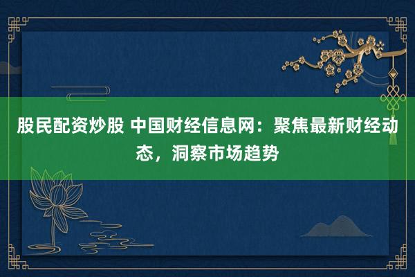 股民配资炒股 中国财经信息网：聚焦最新财经动态，洞察市场趋势