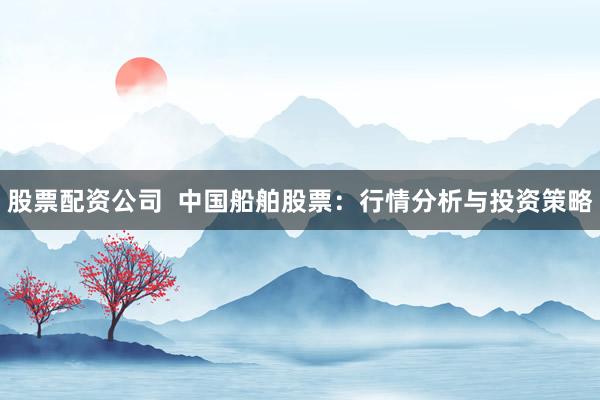 股票配资公司  中国船舶股票：行情分析与投资策略