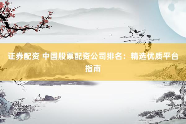 证券配资 中国股票配资公司排名：精选优质平台指南