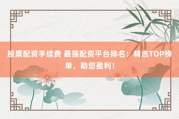 股票配资手续费 最强配资平台排名：精选TOP榜单，助您盈利！