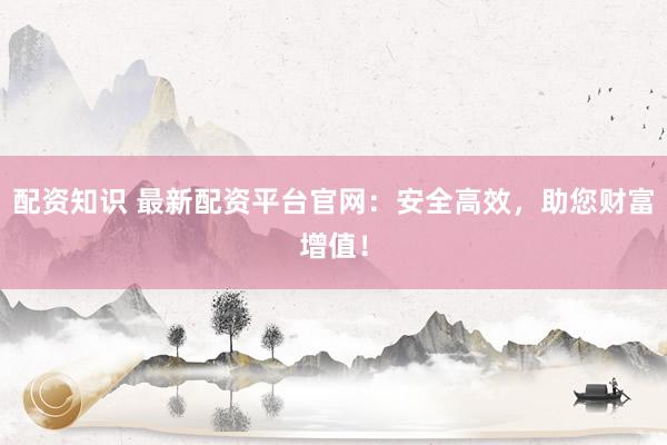 配资知识 最新配资平台官网：安全高效，助您财富增值！