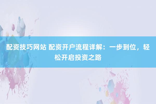 配资技巧网站 配资开户流程详解：一步到位，轻松开启投资之路
