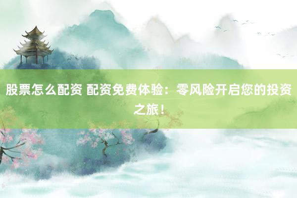 股票怎么配资 配资免费体验：零风险开启您的投资之旅！