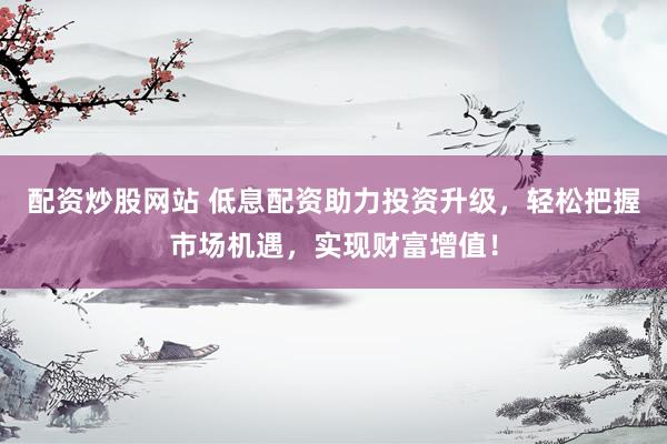 配资炒股网站 低息配资助力投资升级，轻松把握市场机遇，实现财富增值！