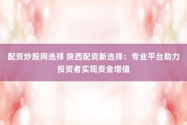 配资炒股网选择 陕西配资新选择：专业平台助力投资者实现资金增值