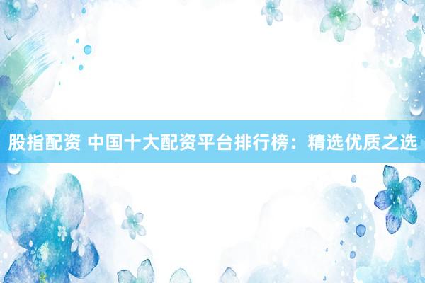 股指配资 中国十大配资平台排行榜:精选优质之选