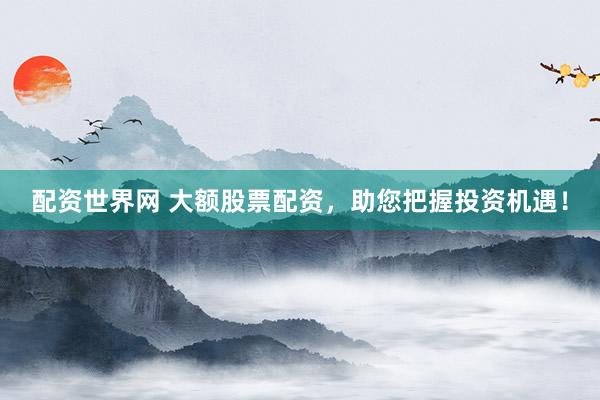 配资世界网 大额股票配资,助您把握投资机遇!