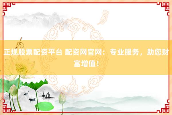 正规股票配资平台 配资网官网：专业服务，助您财富增值！