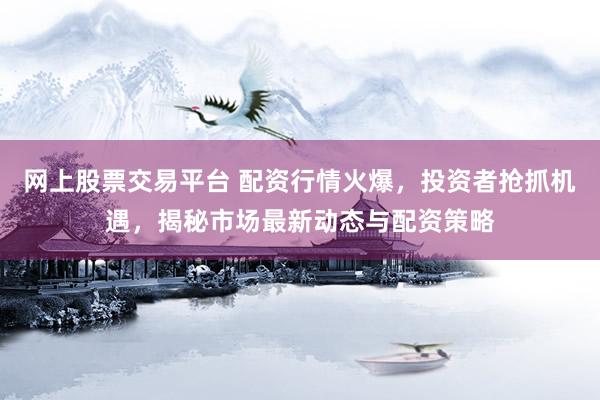 网上股票交易平台 配资行情火爆，投资者抢抓机遇，揭秘市场最新动态与配资策略