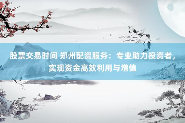股票交易时间 郑州配资服务：专业助力投资者，实现资金高效利用与增值