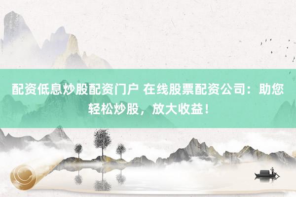 配资低息炒股配资门户 在线股票配资公司：助您轻松炒股，放大收益！