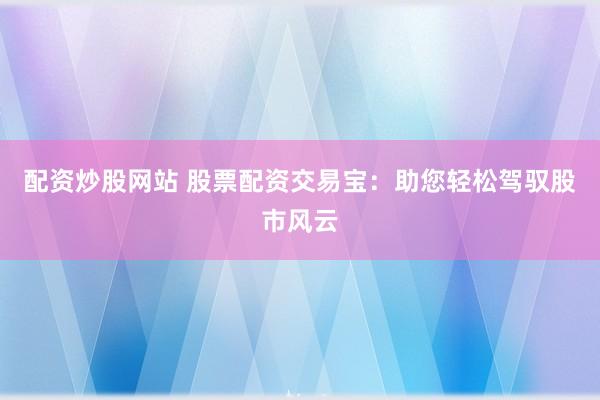 配资炒股网站 股票配资交易宝：助您轻松驾驭股市风云