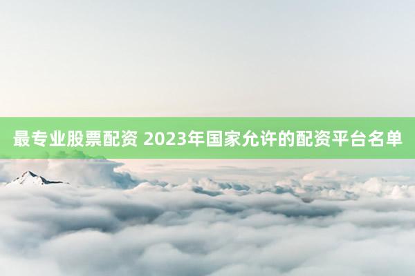 最专业股票配资 2023年国家允许的配资平台名单