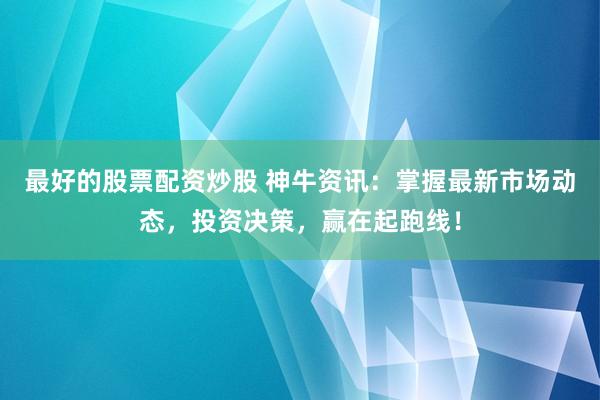 最好的股票配资炒股 神牛资讯：掌握最新市场动态，投资决策，赢在起跑线！