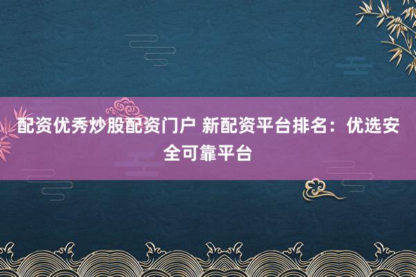 配资优秀炒股配资门户 新配资平台排名：优选安全可靠平台