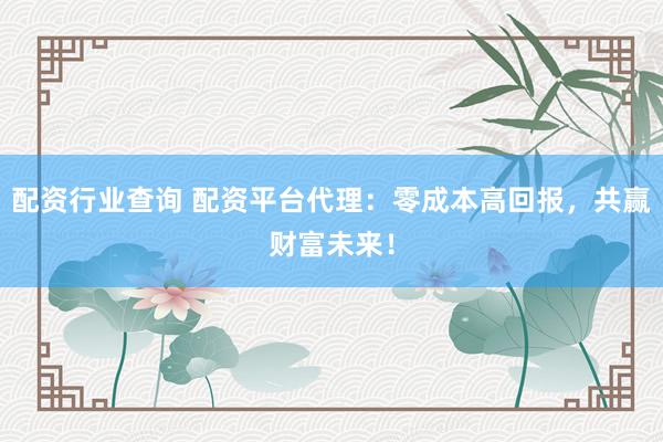 配资行业查询 配资平台代理：零成本高回报，共赢财富未来！