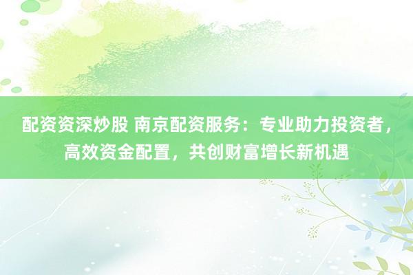 配资资深炒股 南京配资服务：专业助力投资者，高效资金配置，共创财富增长新机遇
