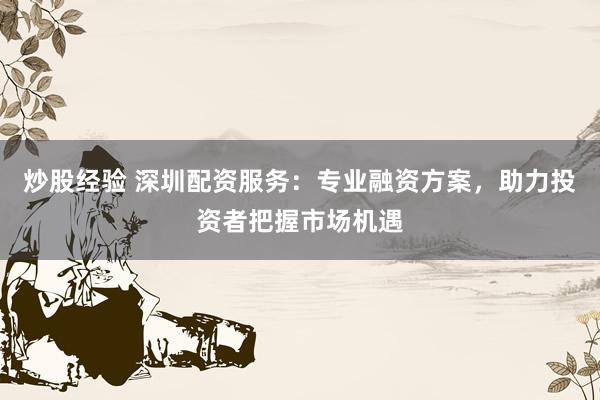 炒股经验 深圳配资服务：专业融资方案，助力投资者把握市场机遇
