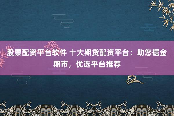 股票配资平台软件 十大期货配资平台：助您掘金期市，优选平台推荐