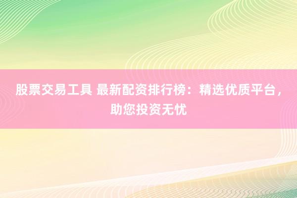 股票交易工具 最新配资排行榜：精选优质平台，助您投资无忧
