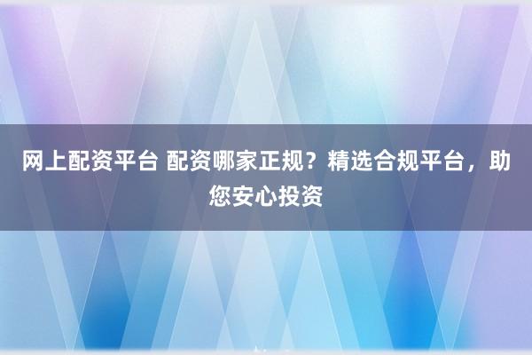 网上配资平台 配资哪家正规?精选合规平台,助您安心投资