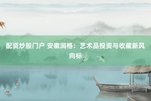 配资炒股门户 安徽润格：艺术品投资与收藏新风向标