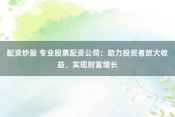 配资炒股 专业股票配资公司：助力投资者放大收益，实现财富增长