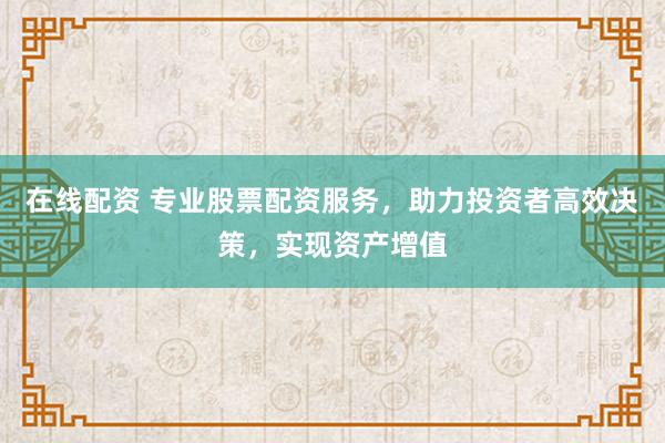 在线配资 专业股票配资服务，助力投资者高效决策，实现资产增值