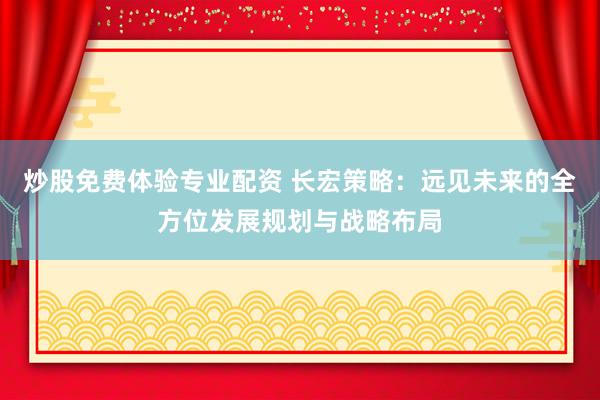 炒股免费体验专业配资 长宏策略：远见未来的全方位发展规划与战略布局