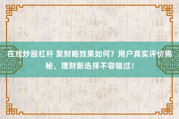 在线炒股杠杆 聚财略效果如何?用户真实评价揭秘,理财新选择不容错过!