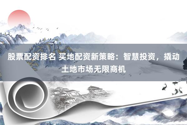 股票配资排名 买地配资新策略：智慧投资，撬动土地市场无限商机