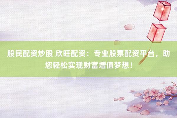股民配资炒股 欣旺配资：专业股票配资平台，助您轻松实现财富增值梦想！